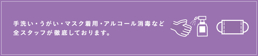 手洗い・うがい・マスク着用・アルコール消毒など全スタッフが徹底しております。