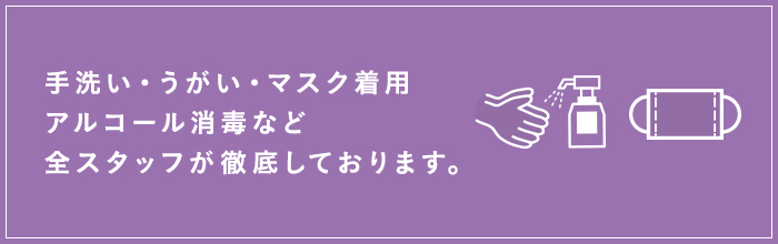 手洗い・うがい・マスク着用・アルコール消毒など全スタッフが徹底しております。